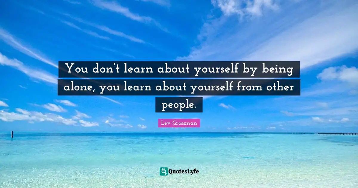 You don’t learn about yourself by being alone, you learn about yourself from other people.