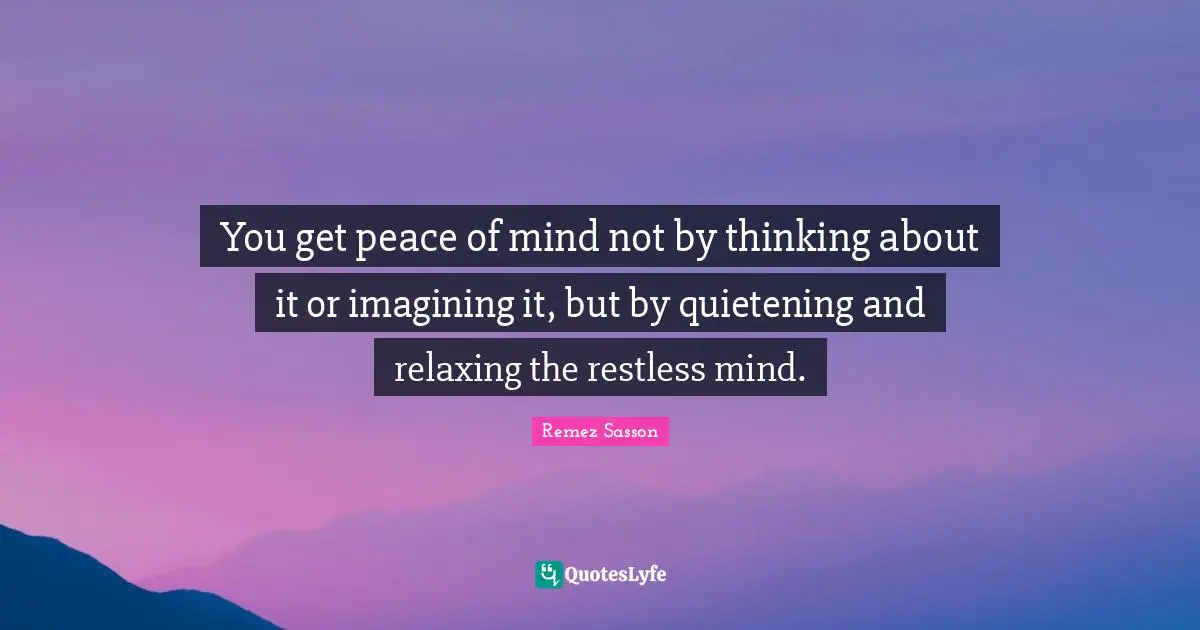 You get peace of mind not by thinking about it or imagining it, but by quietening and relaxing the restless mind.