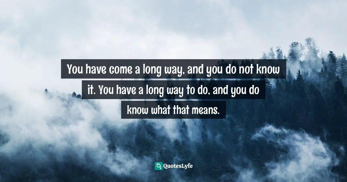You have come a long way, and you do not know it. You have a long way to do, and you do know what that means.