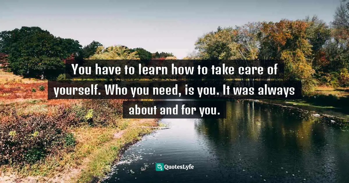 You have to learn how to take care of yourself. Who you need, is you. It was always about and for you.