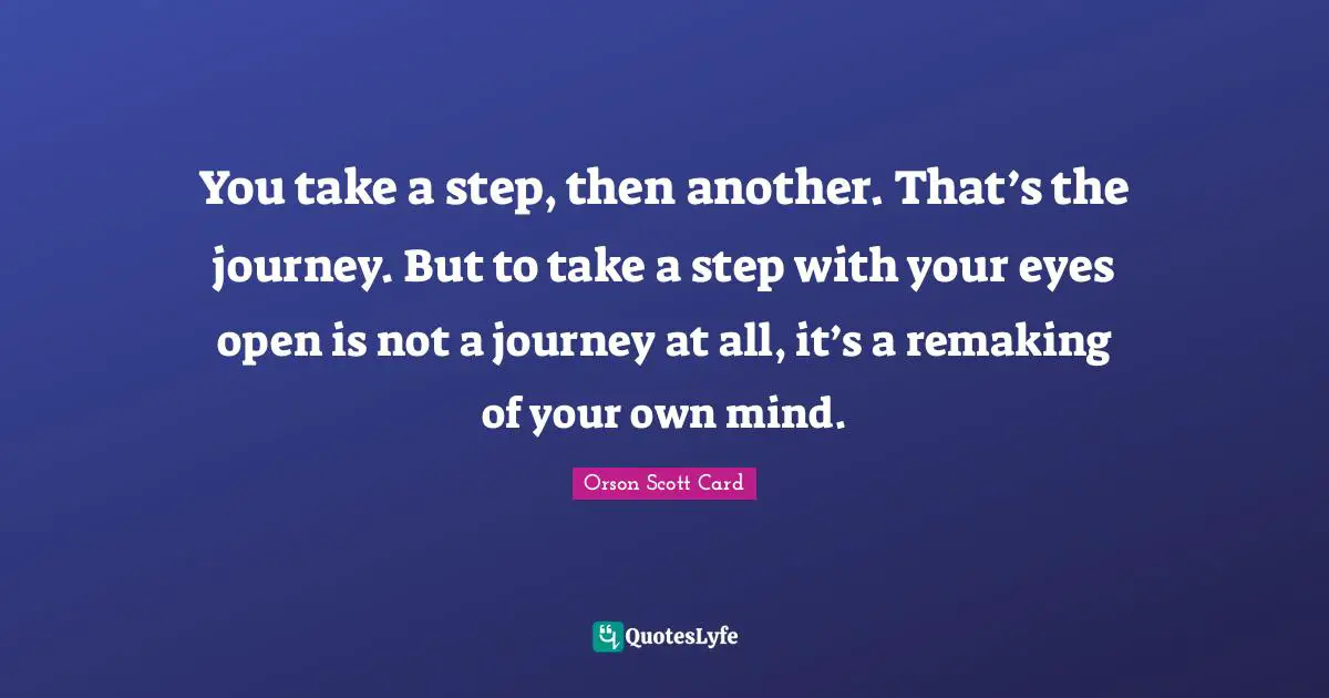 You take a step, then another. That’s the journey. But to take a step with your eyes open is not a journey at all, it’s a remaking of your own mind.