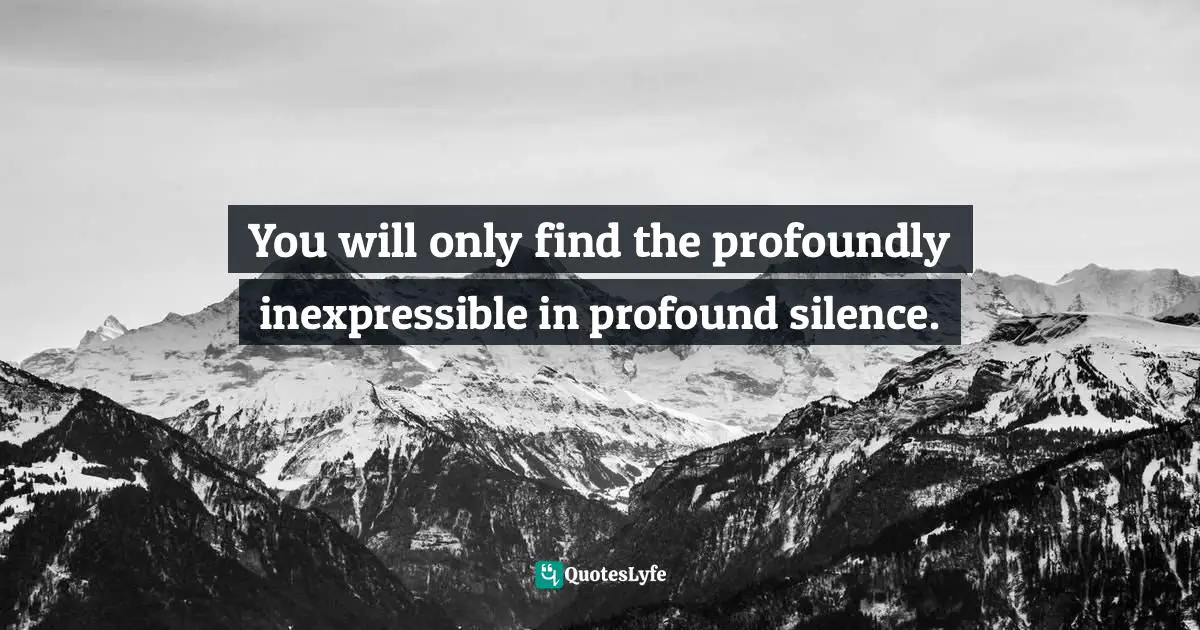 You will only find the profoundly inexpressible in profound silence.