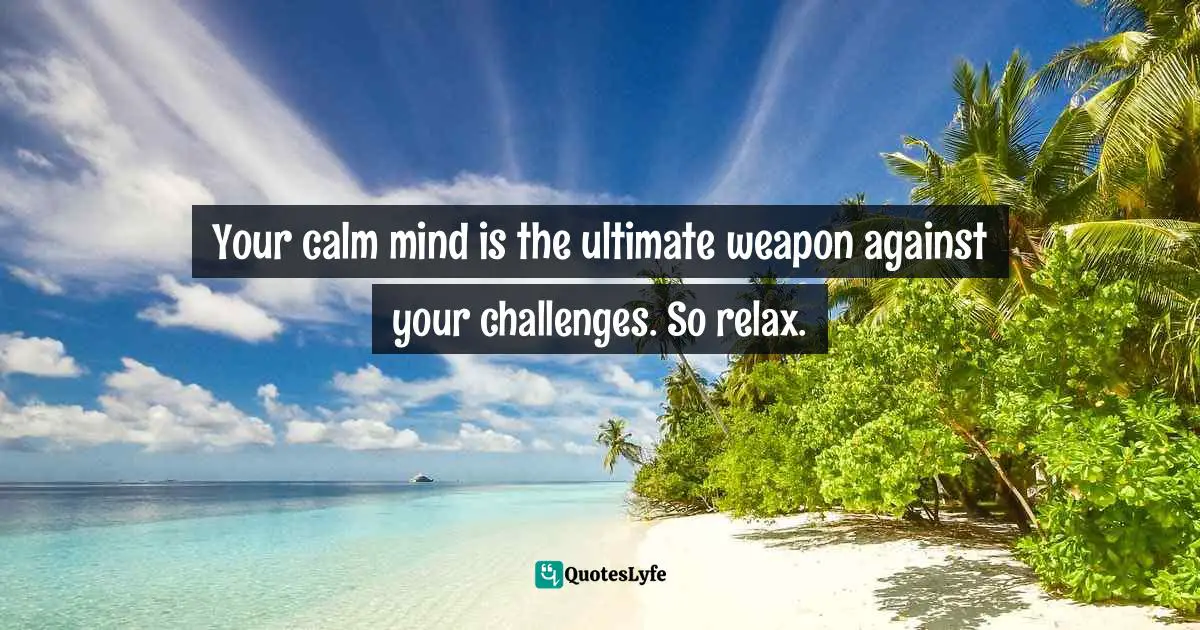 Your calm mind is the ultimate weapon against your challenges. So relax.