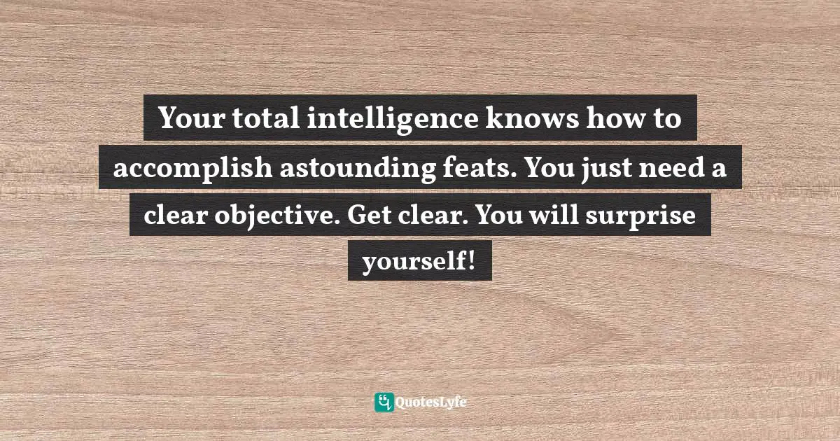 Your total intelligence knows how to accomplish astounding feats. You just need a clear objective. Get clear. You will surprise yourself!