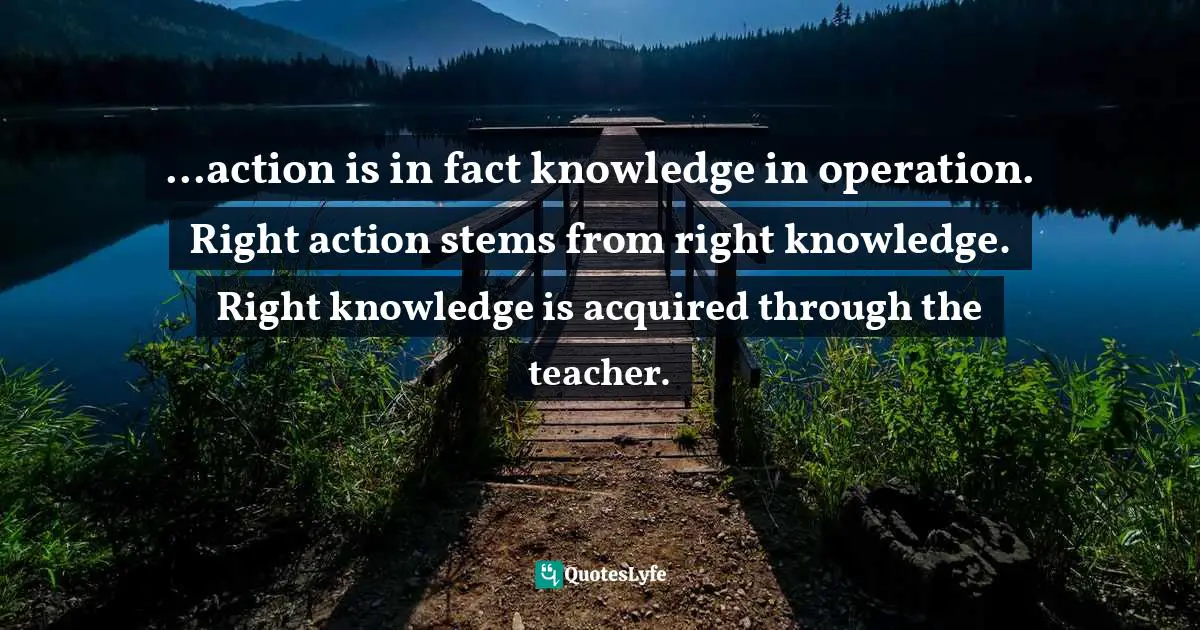 ...action is in fact knowledge in operation. Right action stems from right knowledge. Right knowledge is acquired through the teacher.