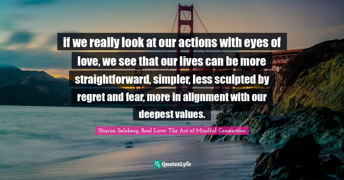 if we really look at our actions with eyes of love, we see that our lives can be more straightforward, simpler, less sculpted by regret and fear, more in alignment with our deepest values.