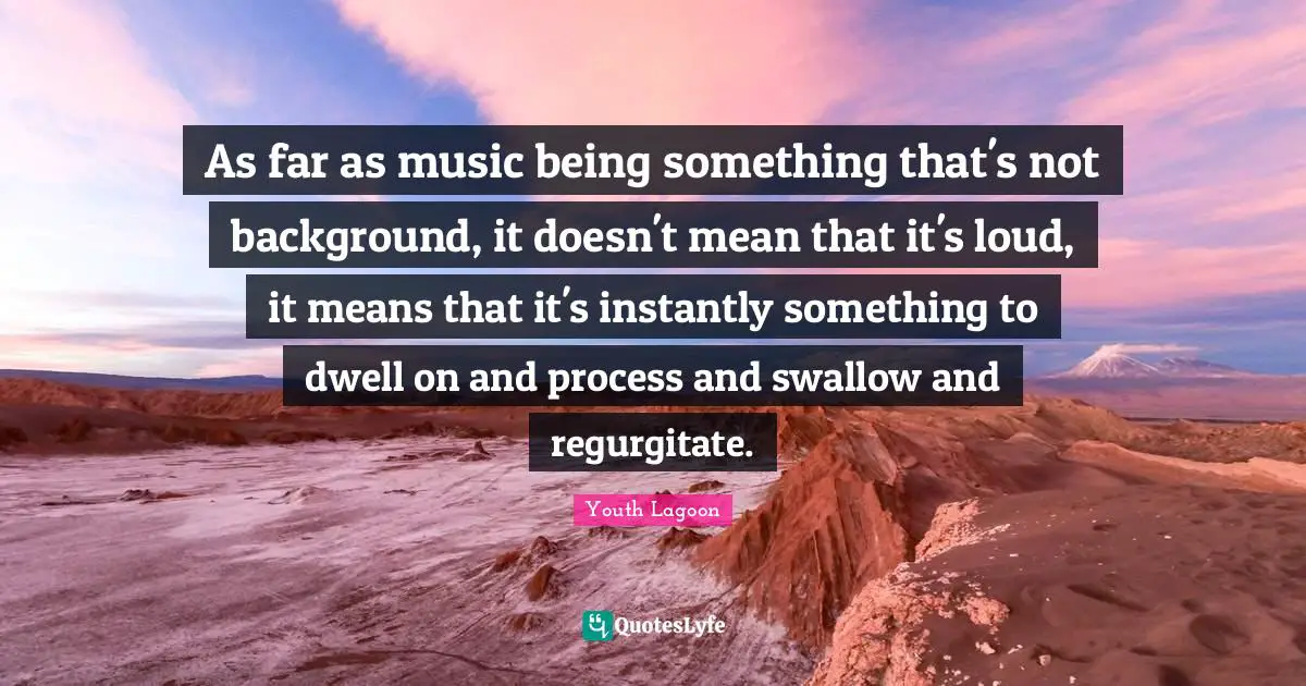 As far as music being something that's not background, it doesn't mean that it's loud, it means that it's instantly something to dwell on and process and swallow and regurgitate.