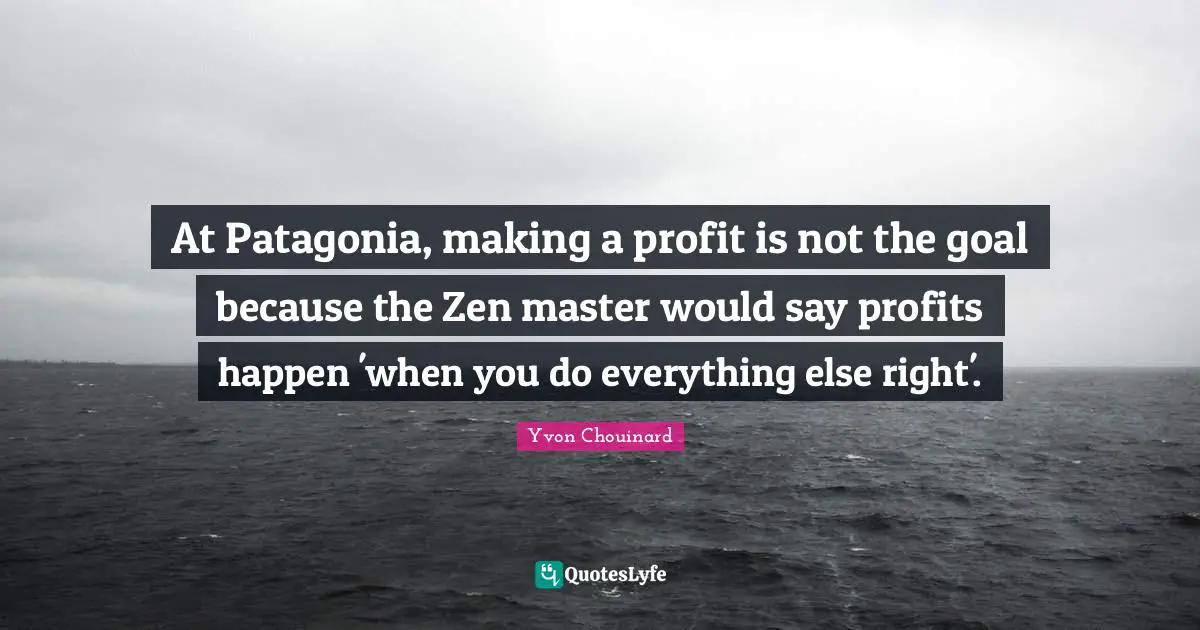 Profit Quotes: "At Patagonia, making a profit is not the goal because the Zen master would say profits happen 'when you do everything else right'."