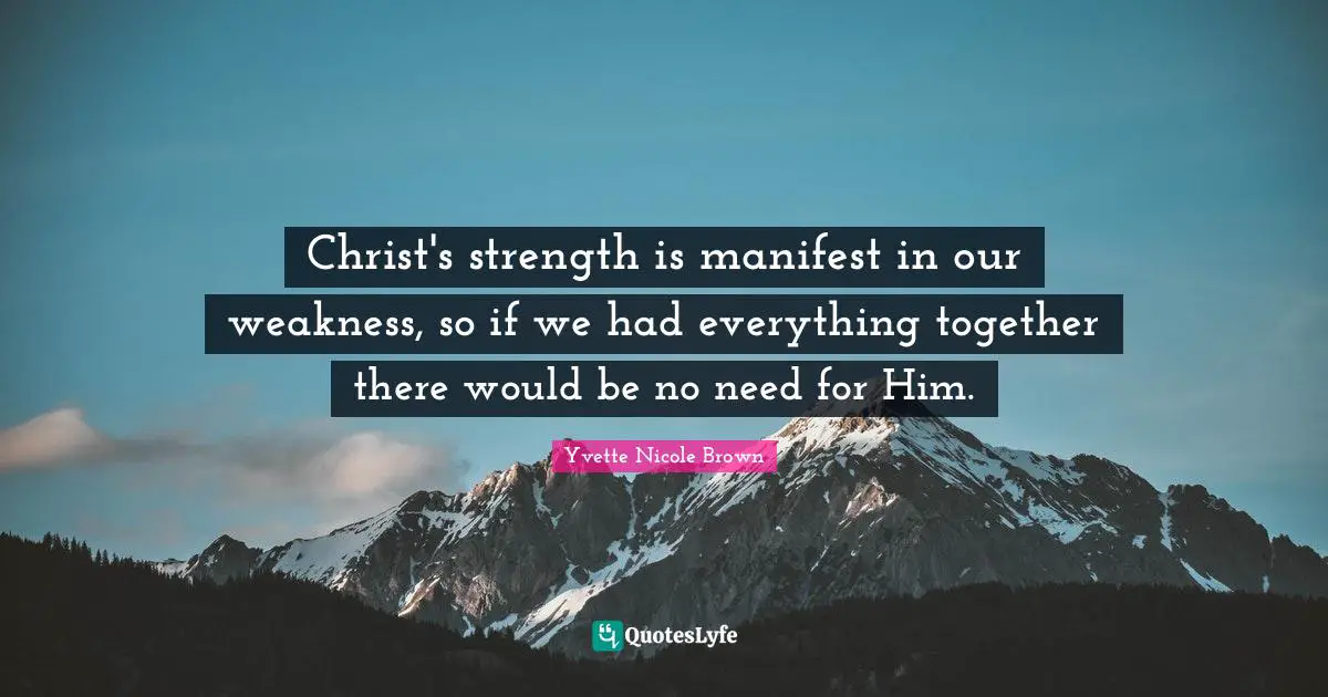 Manifest Quotes: "Christ's strength is manifest in our weakness, so if we had everything together there would be no need for Him."