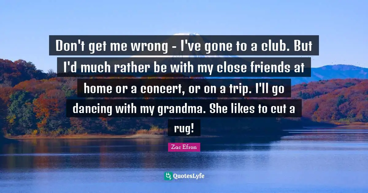Don't get me wrong - I've gone to a club. But I'd much rather be with my close friends at home or a concert, or on a trip. I'll go dancing with my grandma. She likes to cut a rug!