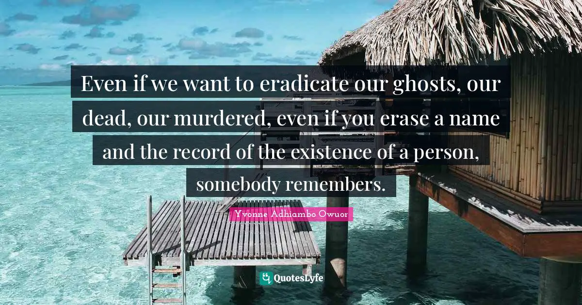 Even if we want to eradicate our ghosts, our dead, our murdered, even if you erase a name and the record of the existence of a person, somebody remembers.