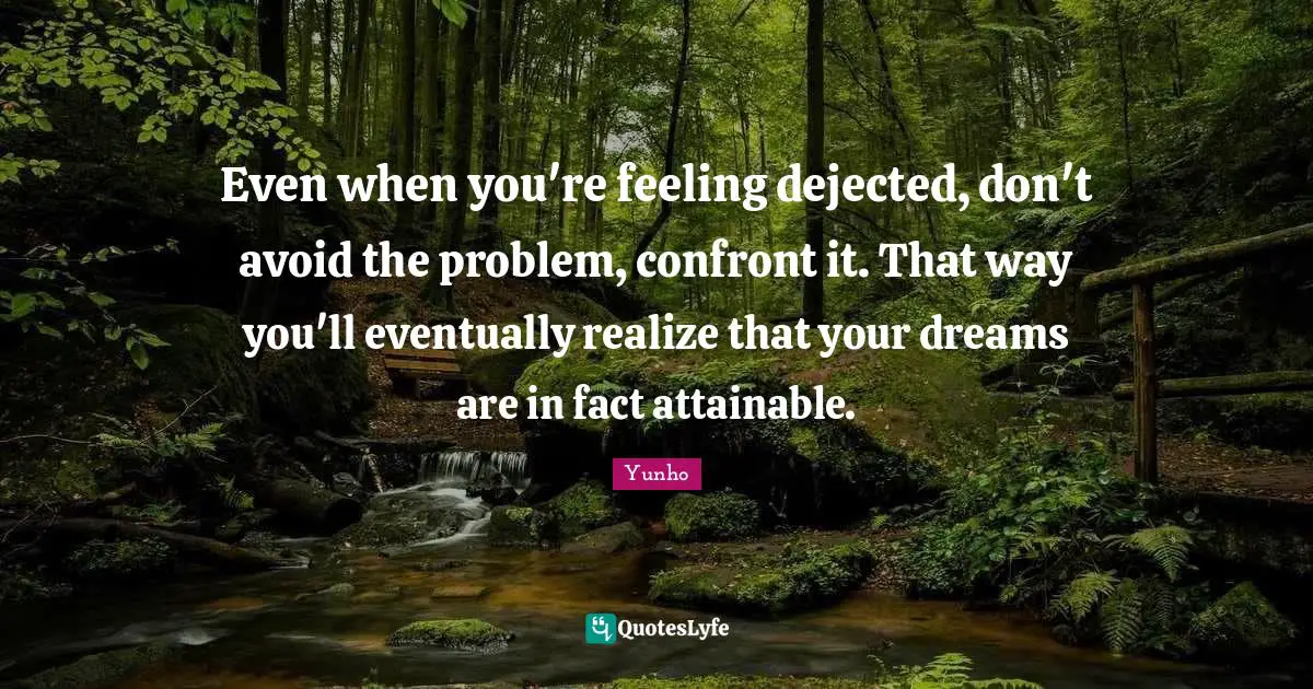 Even when you're feeling dejected, don't avoid the problem, confront it. That way you'll eventually realize that your dreams are in fact attainable.