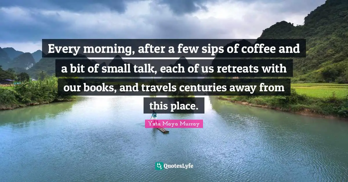 Every morning, after a few sips of coffee and a bit of small talk, each of us retreats with our books, and travels centuries away from this place.