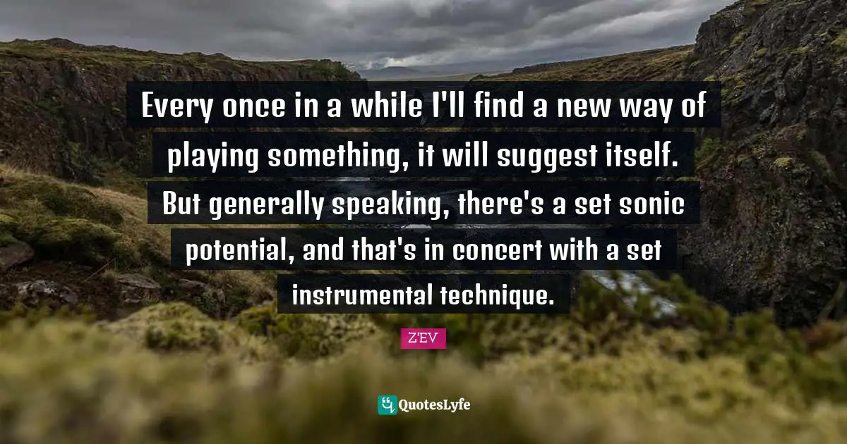 Every once in a while I'll find a new way of playing something, it will suggest itself. But generally speaking, there's a set sonic potential, and that's in concert with a set instrumental technique.