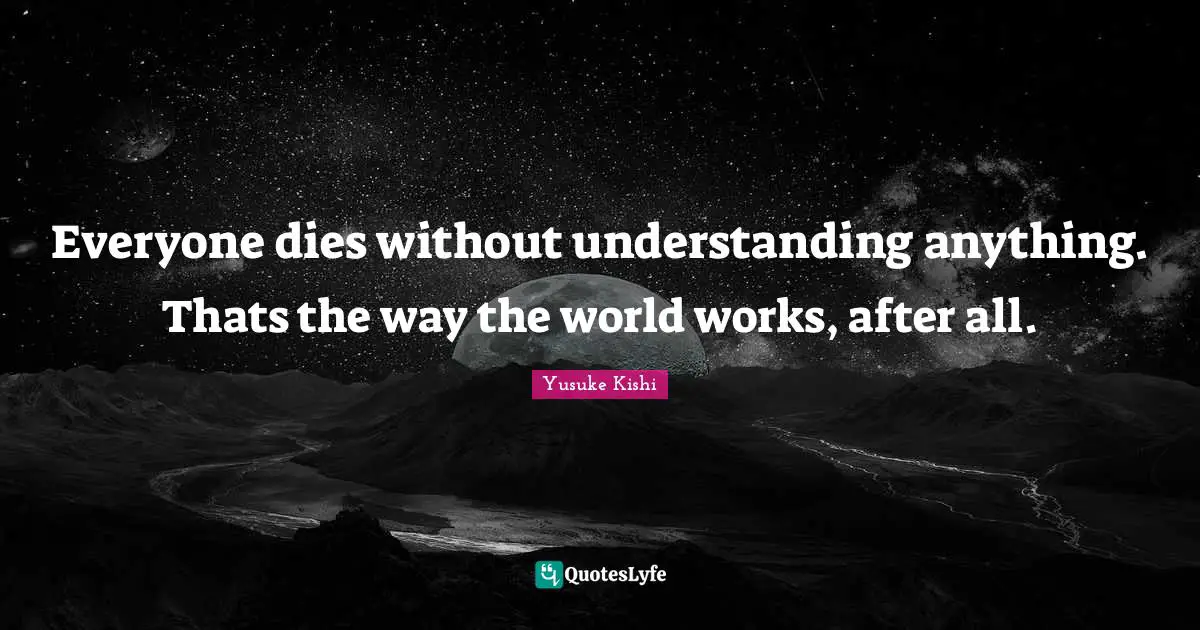 Everyone dies without understanding anything. Thats the way the world works, after all.