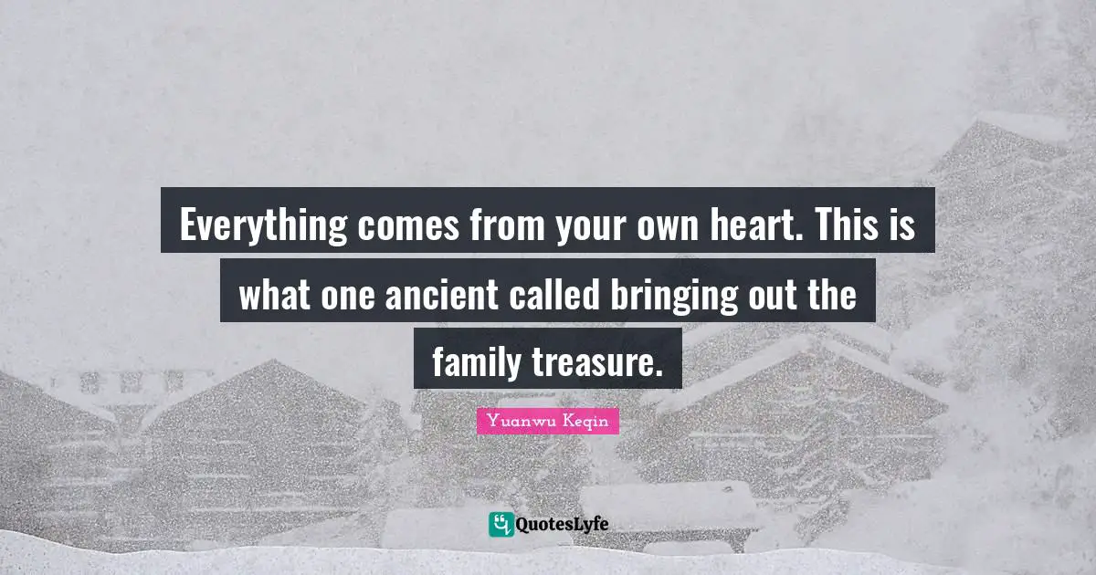 Everything comes from your own heart. This is what one ancient called bringing out the family treasure.