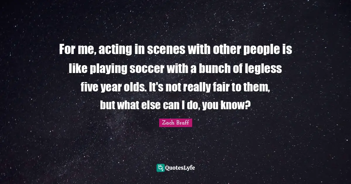 For me, acting in scenes with other people is like playing soccer with a bunch of legless five year olds. It's not really fair to them, but what else can I do, you know?