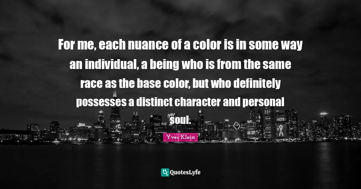 For me, each nuance of a color is in some way an individual, a being who is from the same race as the base color, but who definitely possesses a distinct character and personal soul.