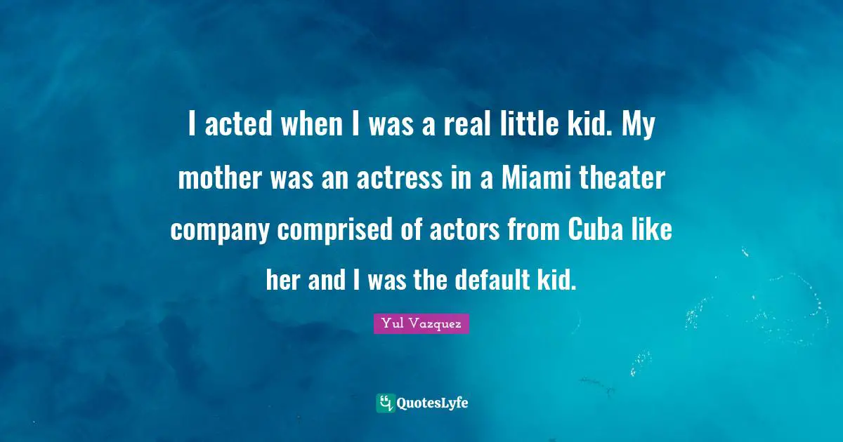 I acted when I was a real little kid. My mother was an actress in a Miami theater company comprised of actors from Cuba like her and I was the default kid.