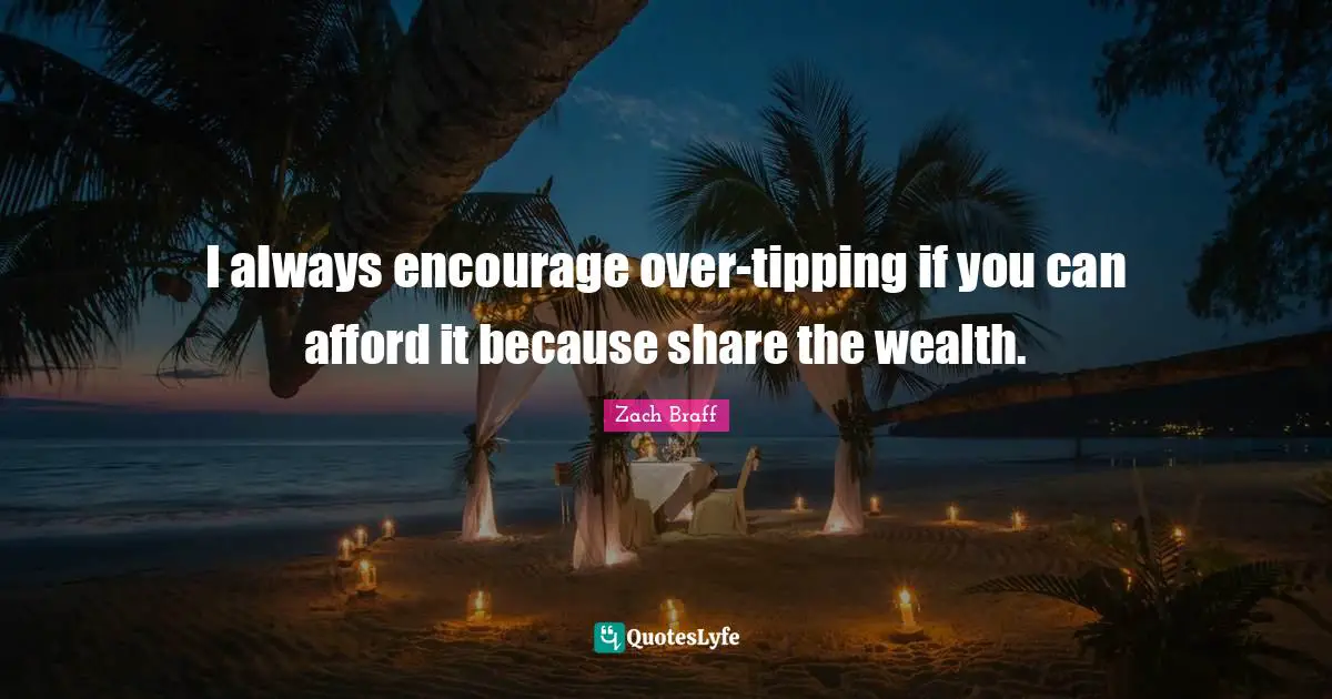 I always encourage over-tipping if you can afford it because share the wealth.