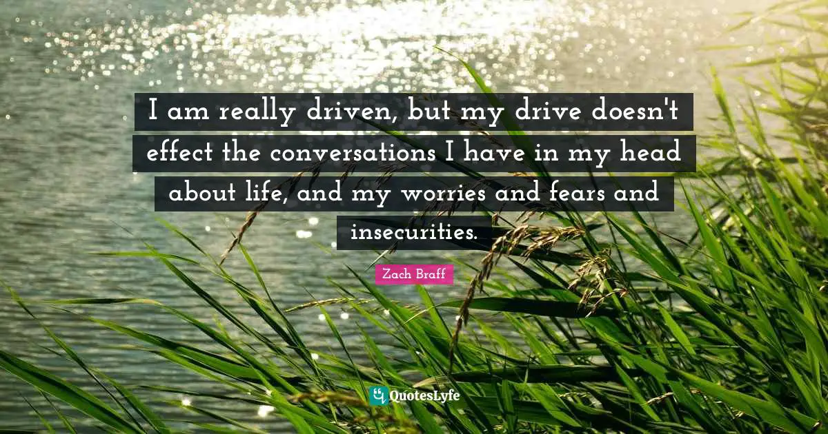 I am really driven, but my drive doesn't effect the conversations I have in my head about life, and my worries and fears and insecurities.
