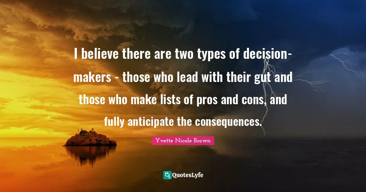 I believe there are two types of decision-makers - those who lead with their gut and those who make lists of pros and cons, and fully anticipate the consequences.