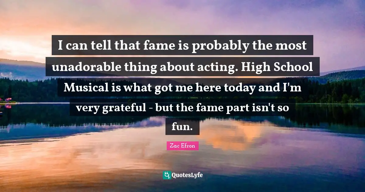 I can tell that fame is probably the most unadorable thing about acting. High School Musical is what got me here today and I'm very grateful - but the fame part isn't so fun.