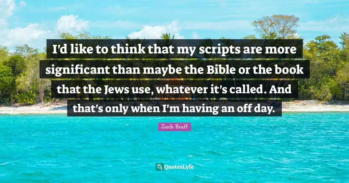 I'd like to think that my scripts are more significant than maybe the Bible or the book that the Jews use, whatever it's called. And that's only when I'm having an off day.