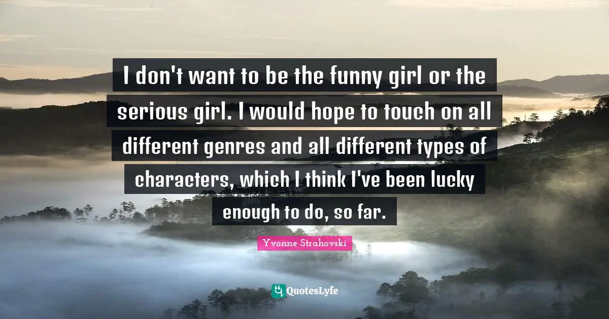 I don't want to be the funny girl or the serious girl. I would hope to touch on all different genres and all different types of characters, which I think I've been lucky enough to do, so far.