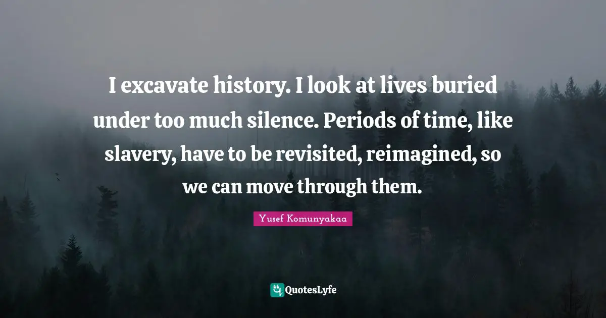 I excavate history. I look at lives buried under too much silence. Periods of time, like slavery, have to be revisited, reimagined, so we can move through them.