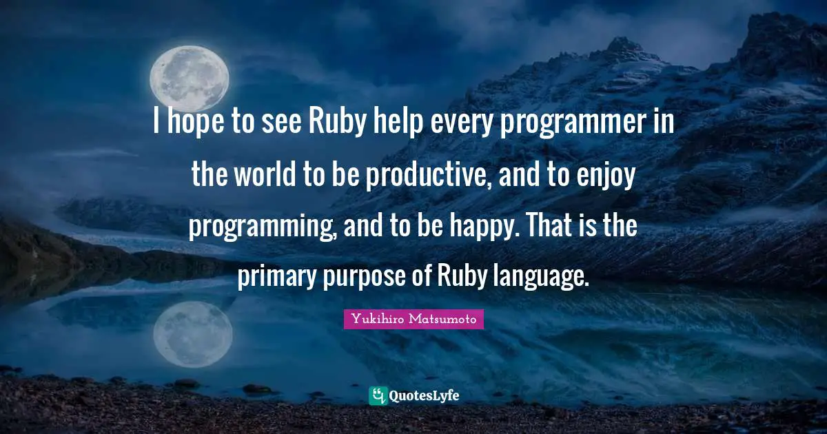 I hope to see Ruby help every programmer in the world to be productive, and to enjoy programming, and to be happy. That is the primary purpose of Ruby language.