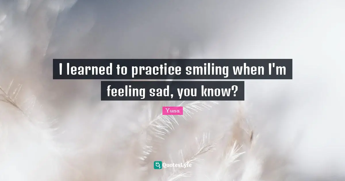 I learned to practice smiling when I'm feeling sad, you know?
