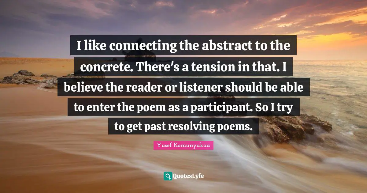 I like connecting the abstract to the concrete. There's a tension in that. I believe the reader or listener should be able to enter the poem as a participant. So I try to get past resolving poems.