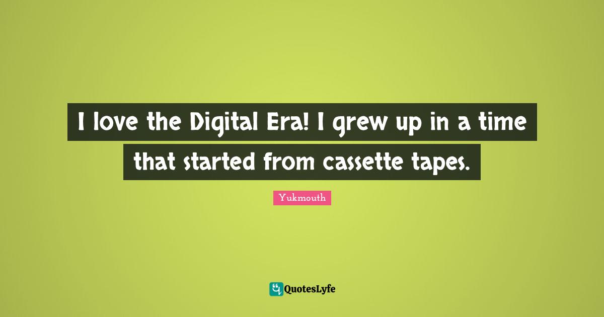 I love the Digital Era! I grew up in a time that started from cassette tapes.