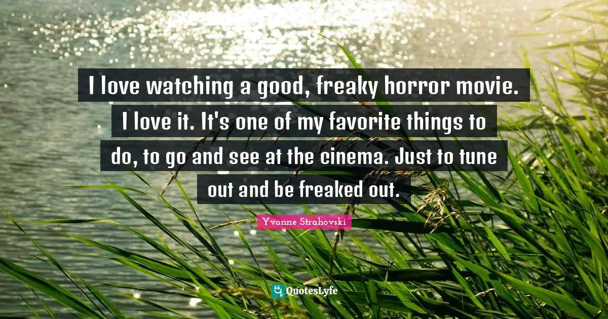 I love watching a good, freaky horror movie. I love it. It's one of my favorite things to do, to go and see at the cinema. Just to tune out and be freaked out.