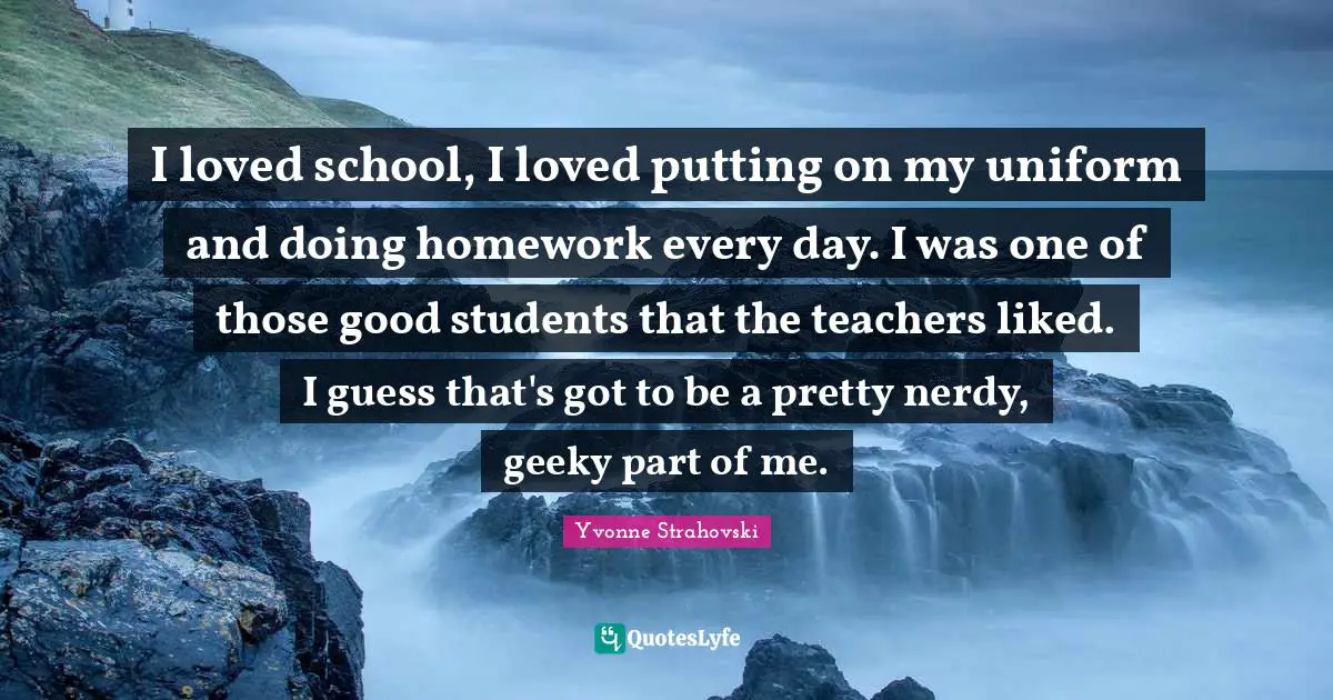 I loved school, I loved putting on my uniform and doing homework every day. I was one of those good students that the teachers liked. I guess that's got to be a pretty nerdy, geeky part of me.
