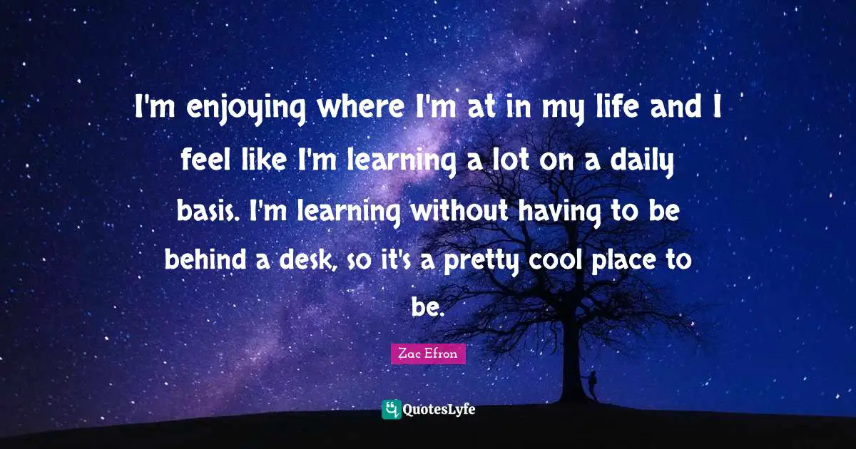 I'm enjoying where I'm at in my life and I feel like I'm learning a lot on a daily basis. I'm learning without having to be behind a desk, so it's a pretty cool place to be.