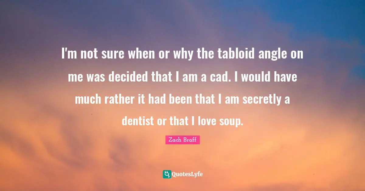 I'm not sure when or why the tabloid angle on me was decided that I am a cad. I would have much rather it had been that I am secretly a dentist or that I love soup.