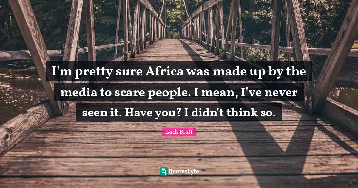 I'm pretty sure Africa was made up by the media to scare people. I mean, I've never seen it. Have you? I didn't think so.