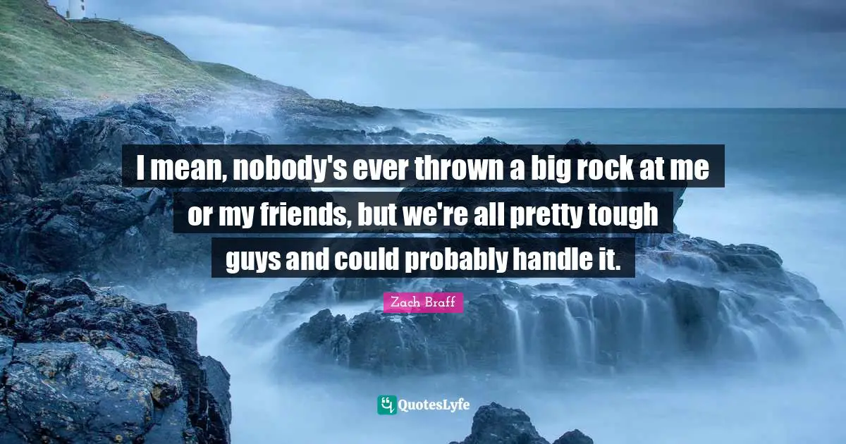 I mean, nobody's ever thrown a big rock at me or my friends, but we're all pretty tough guys and could probably handle it.