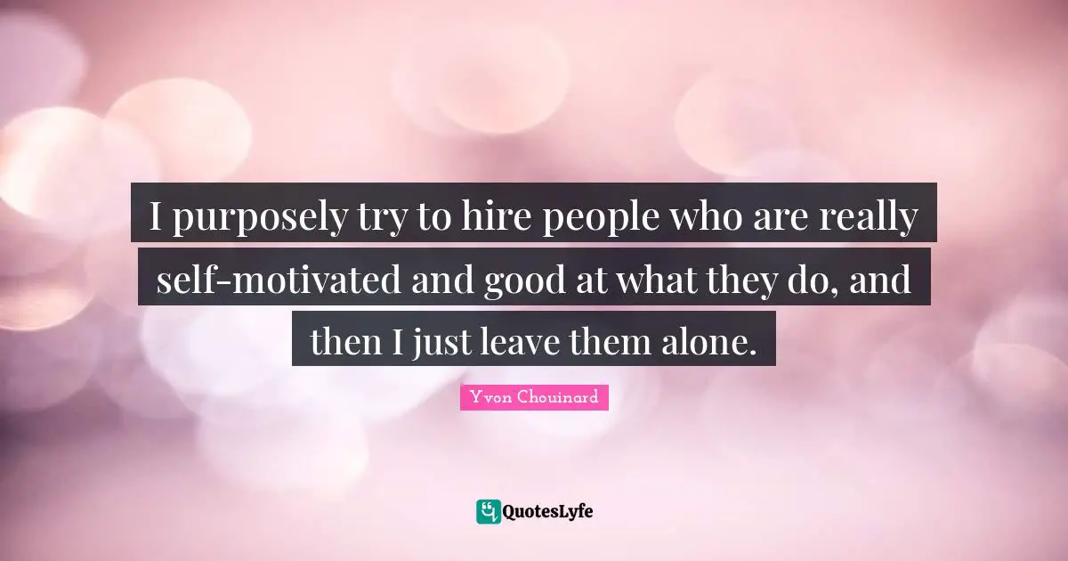 I purposely try to hire people who are really self-motivated and good at what they do, and then I just leave them alone.
