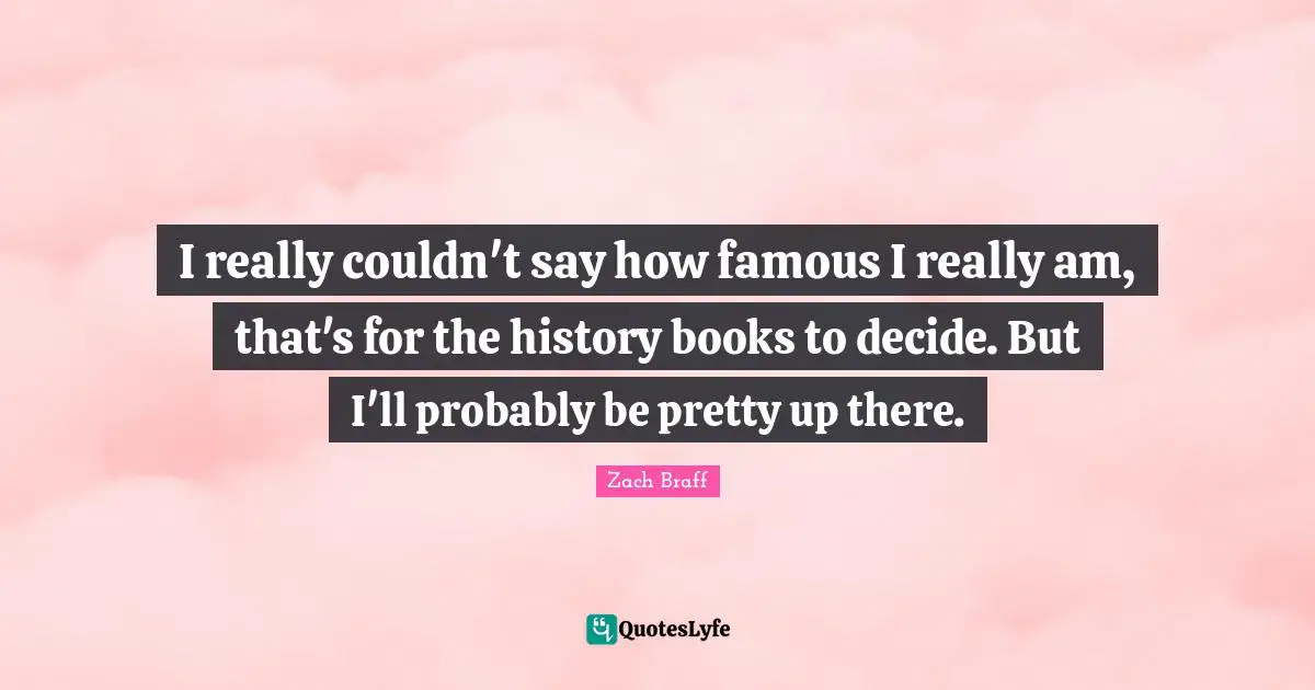 I really couldn't say how famous I really am, that's for the history books to decide. But I'll probably be pretty up there.