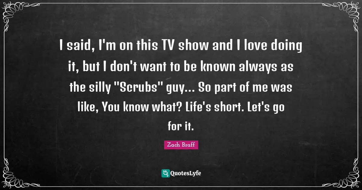 I said, I'm on this TV show and I love doing it, but I don't want to be known always as the silly "Scrubs" guy... So part of me was like, You know what? Life's short. Let's go for it.