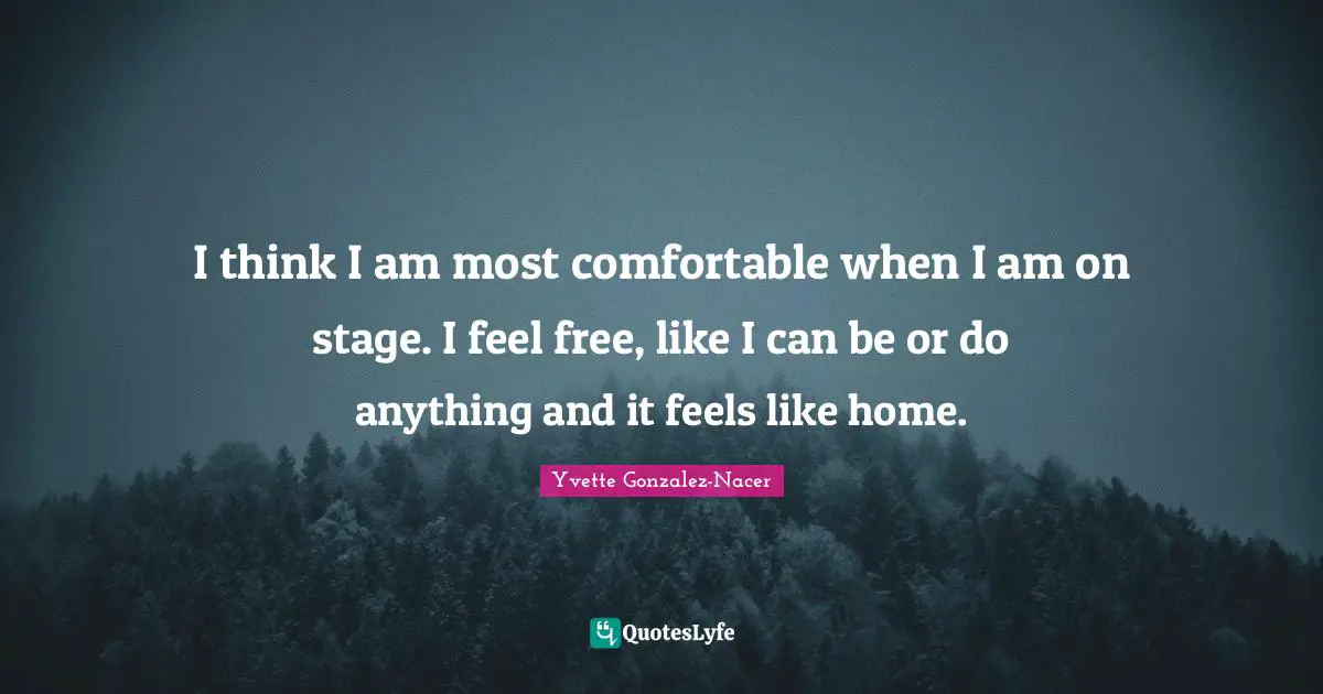I think I am most comfortable when I am on stage. I feel free, like I can be or do anything and it feels like home.