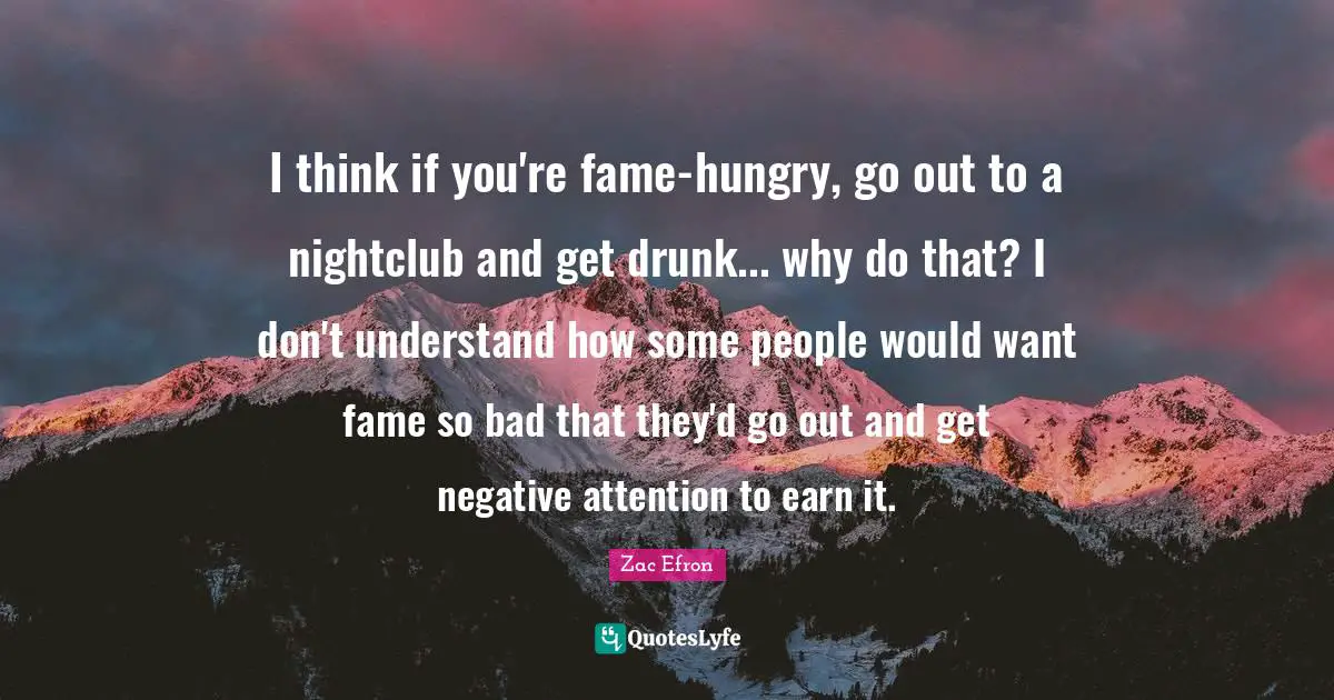 I think if you're fame-hungry, go out to a nightclub and get drunk... why do that? I don't understand how some people would want fame so bad that they'd go out and get negative attention to earn it.