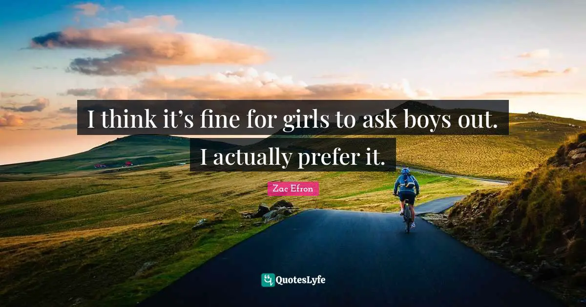 I think it’s fine for girls to ask boys out. I actually prefer it.