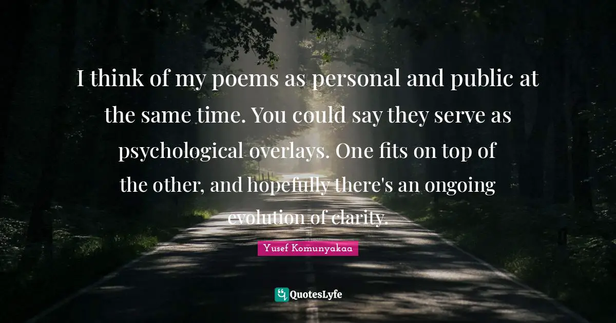 I think of my poems as personal and public at the same time. You could say they serve as psychological overlays. One fits on top of the other, and hopefully there's an ongoing evolution of clarity.
