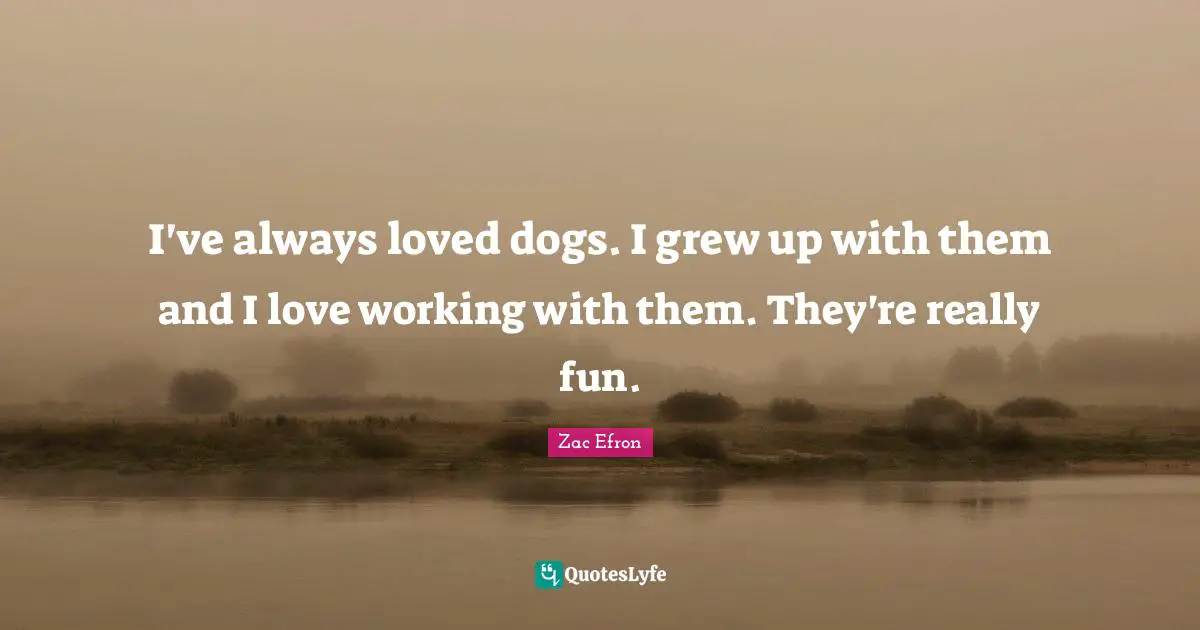 I've always loved dogs. I grew up with them and I love working with them. They're really fun.