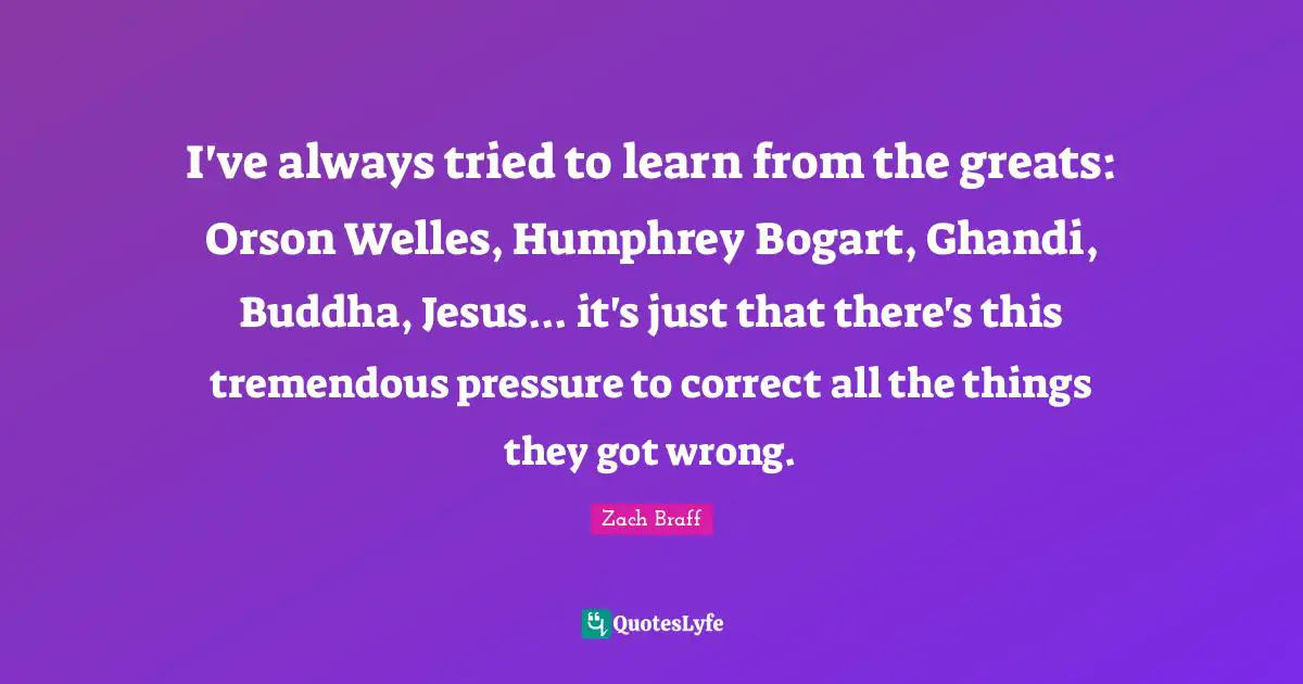 I've always tried to learn from the greats: Orson Welles, Humphrey Bogart, Ghandi, Buddha, Jesus... it's just that there's this tremendous pressure to correct all the things they got wrong.