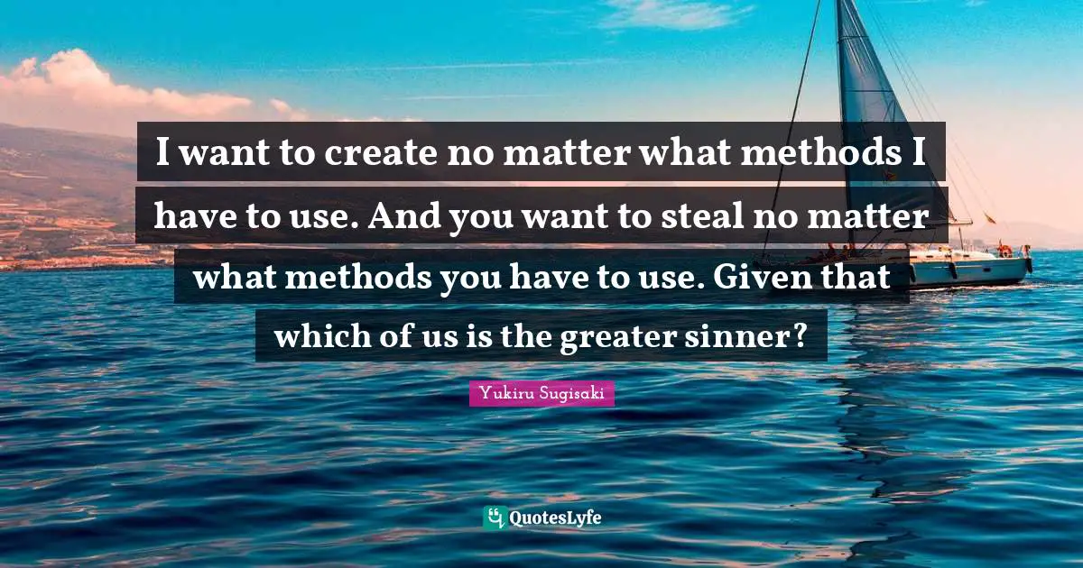 I want to create no matter what methods I have to use. And you want to steal no matter what methods you have to use. Given that which of us is the greater sinner?